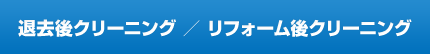 退去後クリーニング ／ リフォーム後クリーニング